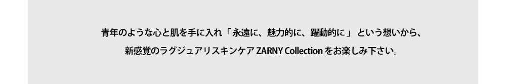 青年のような心と肌を手に入れ「 永遠に、魅力的に、躍動的に 」 という想いから、新感覚のラグジュアリスキンケア ZARNY Collection をお楽しみ下さい。